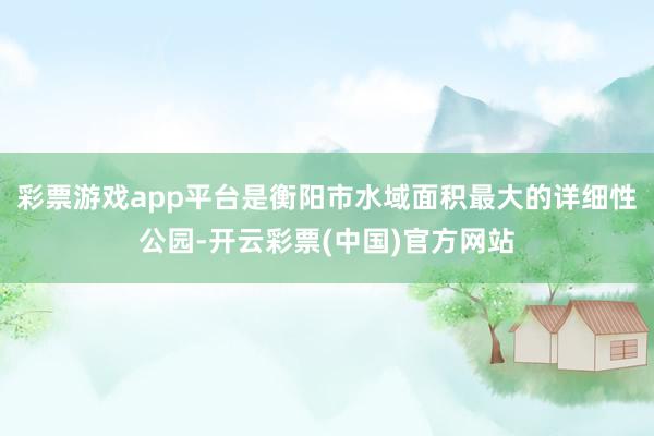 彩票游戏app平台是衡阳市水域面积最大的详细性公园-开云彩票(中国)官方网站