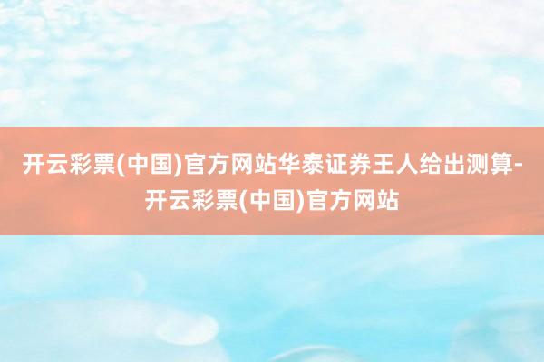 开云彩票(中国)官方网站华泰证券王人给出测算-开云彩票(中国)官方网站