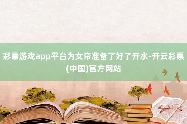 彩票游戏app平台为女帝准备了好了开水-开云彩票(中国)官方网站