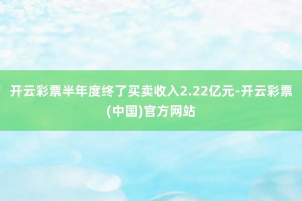 开云彩票半年度终了买卖收入2.22亿元-开云彩票(中国)官方网站