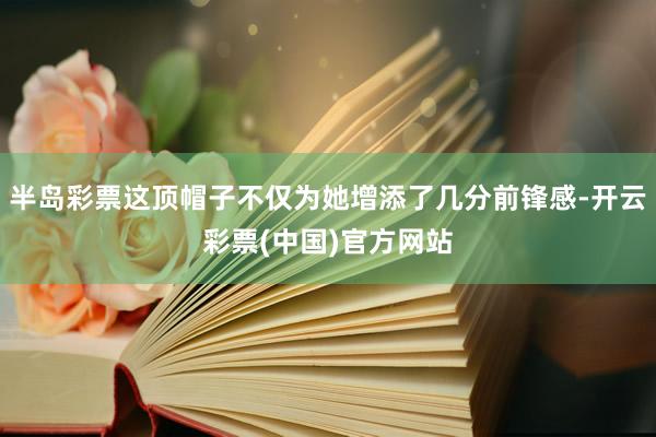 半岛彩票这顶帽子不仅为她增添了几分前锋感-开云彩票(中国)官方网站