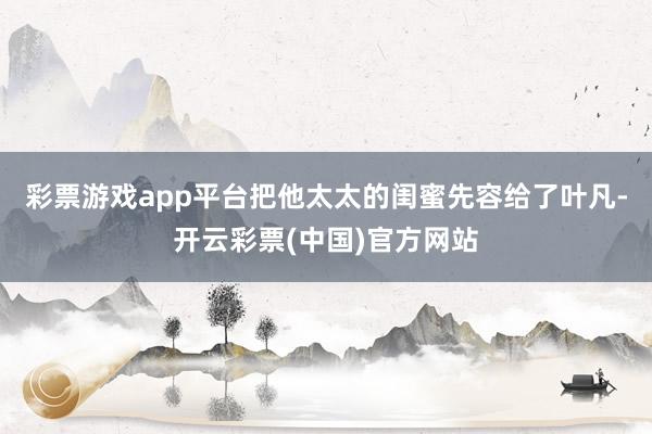 彩票游戏app平台把他太太的闺蜜先容给了叶凡-开云彩票(中国)官方网站