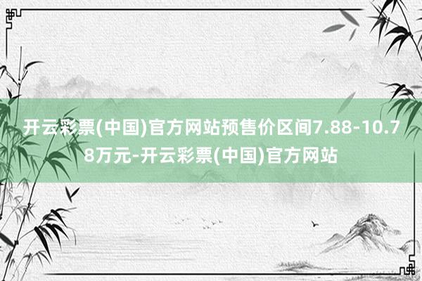 开云彩票(中国)官方网站预售价区间7.88-10.78万元-开云彩票(中国)官方网站