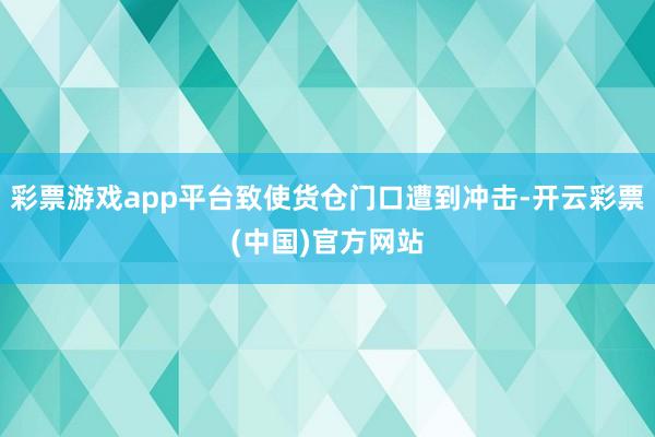 彩票游戏app平台致使货仓门口遭到冲击-开云彩票(中国)官方网站