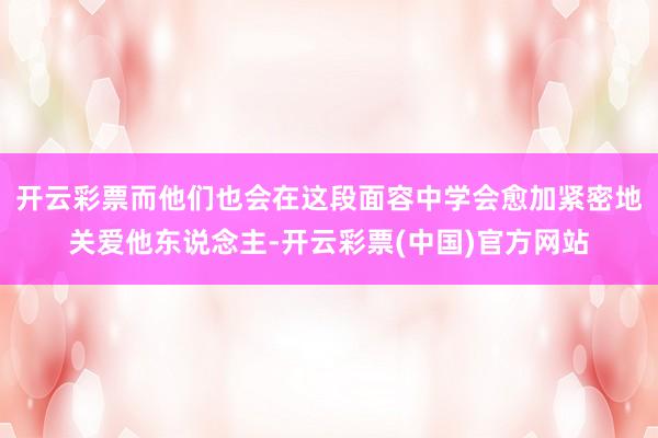 开云彩票而他们也会在这段面容中学会愈加紧密地关爱他东说念主-开云彩票(中国)官方网站