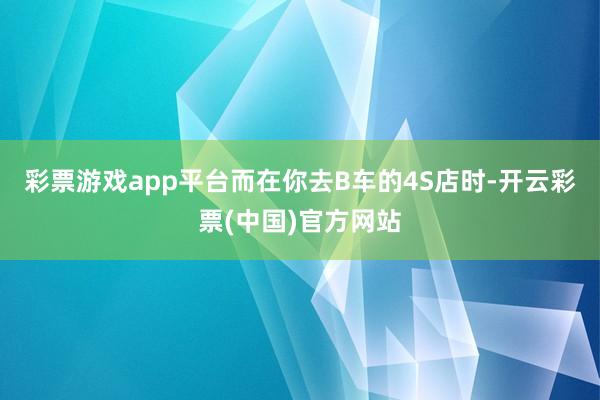 彩票游戏app平台而在你去B车的4S店时-开云彩票(中国)官方网站