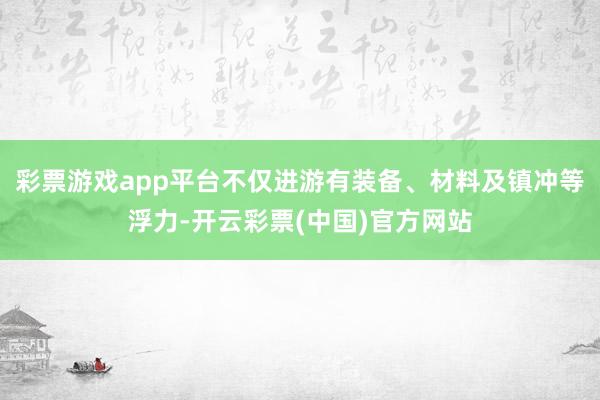 彩票游戏app平台不仅进游有装备、材料及镇冲等浮力-开云彩票(中国)官方网站