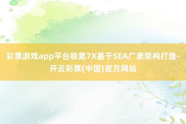 彩票游戏app平台极氪7X基于SEA广袤架构打造-开云彩票(中国)官方网站