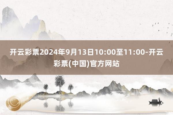 开云彩票2024年9月13日10:00至11:00-开云彩票(中国)官方网站