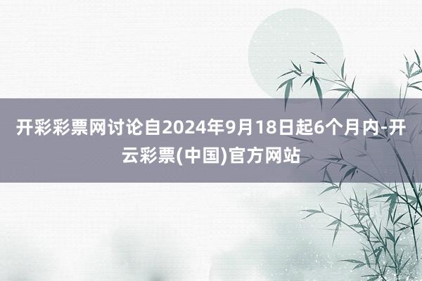 开彩彩票网讨论自2024年9月18日起6个月内-开云彩票(中国)官方网站