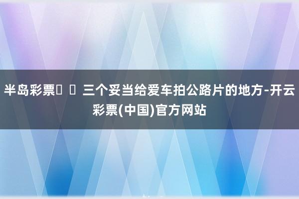 半岛彩票✔️三个妥当给爱车拍公路片的地方-开云彩票(中国)官方网站