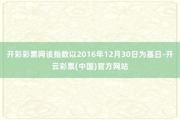 开彩彩票网该指数以2016年12月30日为基日-开云彩票(中国)官方网站