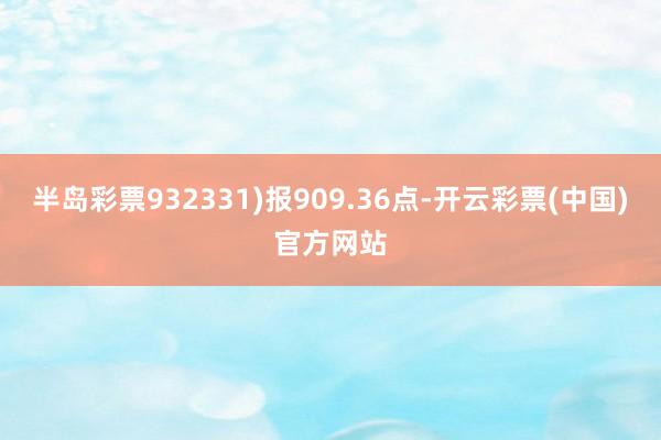 半岛彩票932331)报909.36点-开云彩票(中国)官方网站