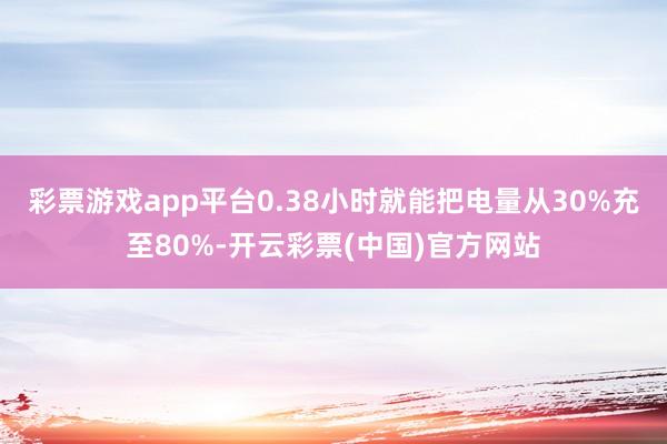 彩票游戏app平台0.38小时就能把电量从30%充至80%-开云彩票(中国)官方网站