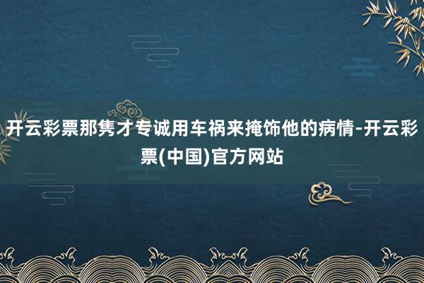 开云彩票那隽才专诚用车祸来掩饰他的病情-开云彩票(中国)官方网站