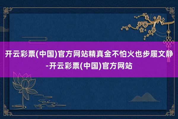 开云彩票(中国)官方网站精真金不怕火也步履文静-开云彩票(中国)官方网站