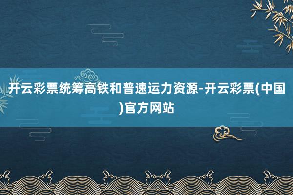 开云彩票统筹高铁和普速运力资源-开云彩票(中国)官方网站