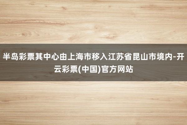 半岛彩票其中心由上海市移入江苏省昆山市境内-开云彩票(中国)官方网站