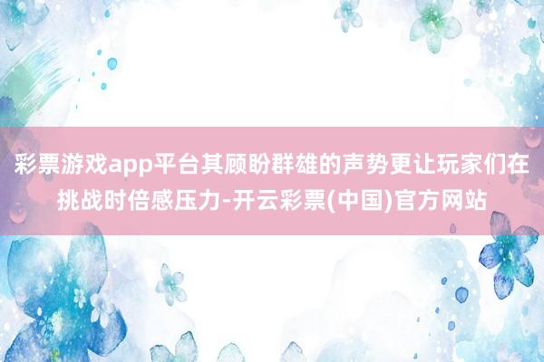 彩票游戏app平台其顾盼群雄的声势更让玩家们在挑战时倍感压力-开云彩票(中国)官方网站