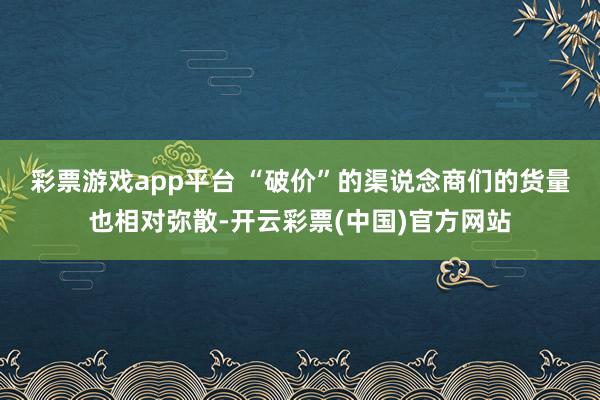 彩票游戏app平台 　　“破价”的渠说念商们的货量也相对弥散-开云彩票(中国)官方网站