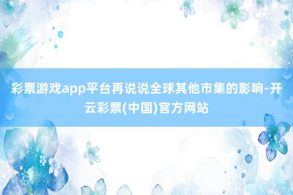 彩票游戏app平台再说说全球其他市集的影响-开云彩票(中国)官方网站