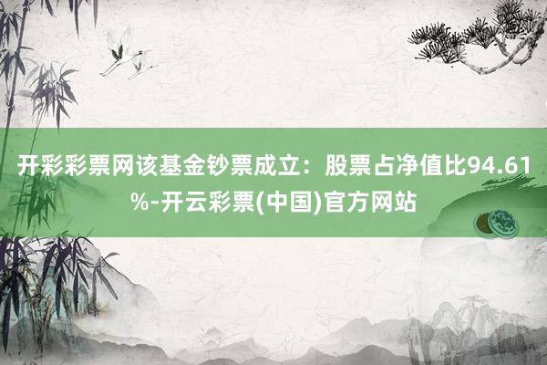 开彩彩票网该基金钞票成立：股票占净值比94.61%-开云彩票(中国)官方网站