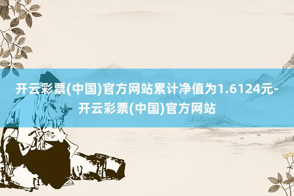 开云彩票(中国)官方网站累计净值为1.6124元-开云彩票(中国)官方网站