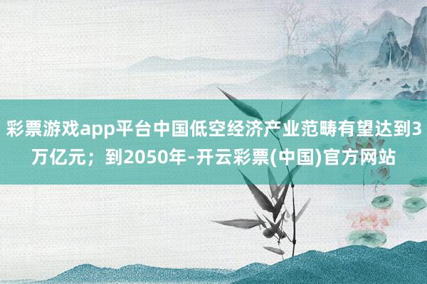 彩票游戏app平台中国低空经济产业范畴有望达到3万亿元；到2050年-开云彩票(中国)官方网站