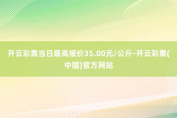 开云彩票当日最高报价35.00元/公斤-开云彩票(中国)官方网站