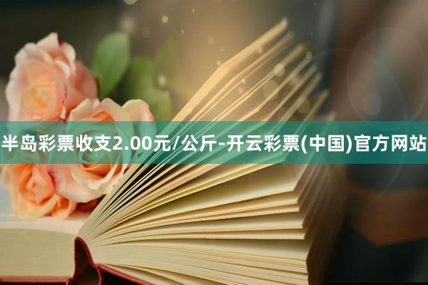 半岛彩票收支2.00元/公斤-开云彩票(中国)官方网站