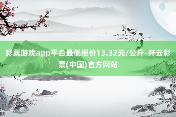 彩票游戏app平台最低报价13.32元/公斤-开云彩票(中国)官方网站