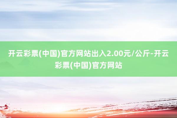 开云彩票(中国)官方网站出入2.00元/公斤-开云彩票(中国)官方网站