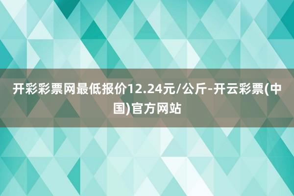 开彩彩票网最低报价12.24元/公斤-开云彩票(中国)官方网站