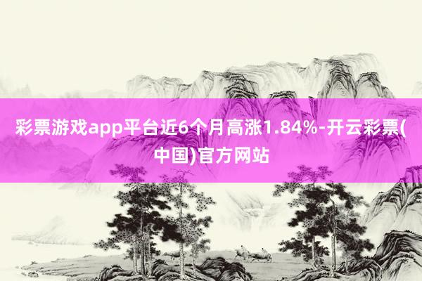 彩票游戏app平台近6个月高涨1.84%-开云彩票(中国)官方网站