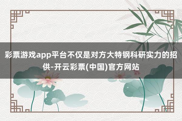 彩票游戏app平台不仅是对方大特钢科研实力的招供-开云彩票(中国)官方网站