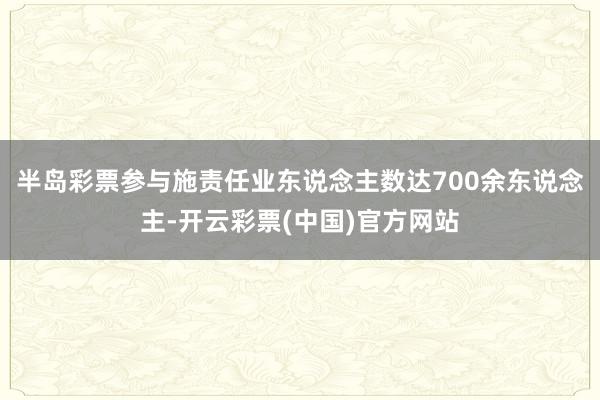 半岛彩票参与施责任业东说念主数达700余东说念主-开云彩票(中国)官方网站