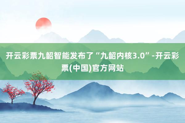 开云彩票九韶智能发布了“九韶内核3.0”-开云彩票(中国)官方网站