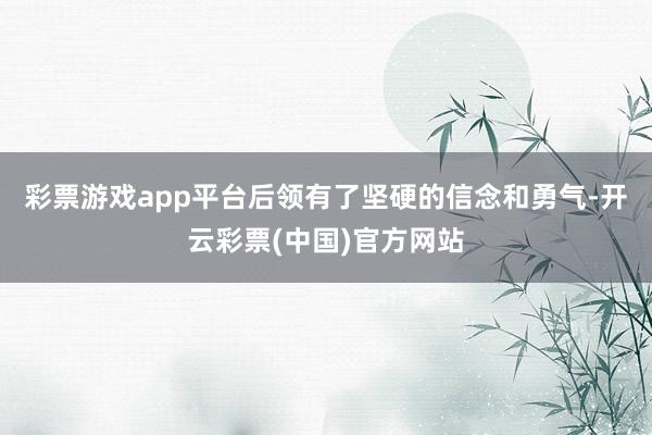 彩票游戏app平台后领有了坚硬的信念和勇气-开云彩票(中国)官方网站