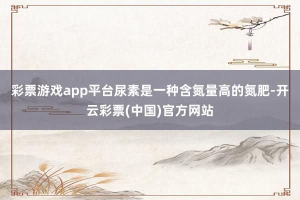 彩票游戏app平台尿素是一种含氮量高的氮肥-开云彩票(中国)官方网站