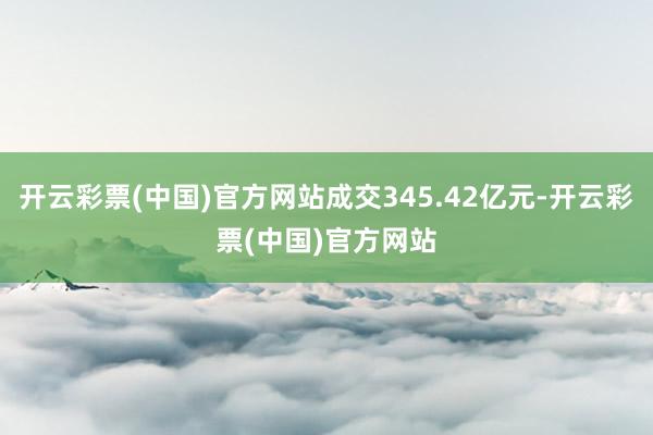 开云彩票(中国)官方网站成交345.42亿元-开云彩票(中国)官方网站