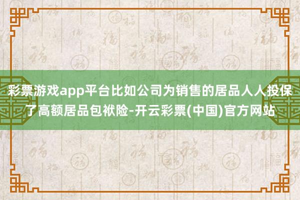 彩票游戏app平台比如公司为销售的居品人人投保了高额居品包袱险-开云彩票(中国)官方网站