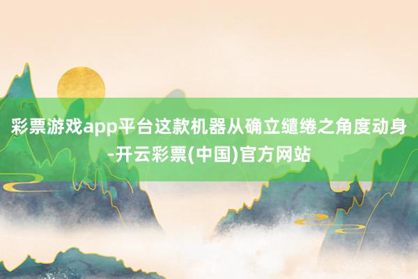 彩票游戏app平台这款机器从确立缱绻之角度动身-开云彩票(中国)官方网站