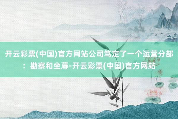 开云彩票(中国)官方网站公司笃定了一个运营分部：勘察和坐蓐-开云彩票(中国)官方网站