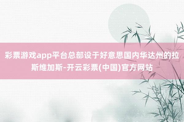 彩票游戏app平台总部设于好意思国内华达州的拉斯维加斯-开云彩票(中国)官方网站