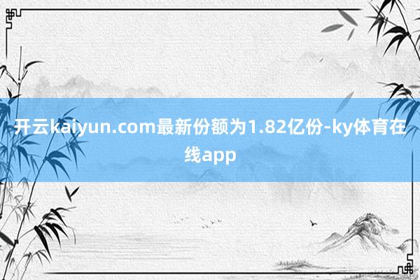 开云kaiyun.com最新份额为1.82亿份-ky体育在线app