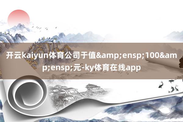 开云kaiyun体育公司于值&ensp;100&ensp;元-ky体育在线app