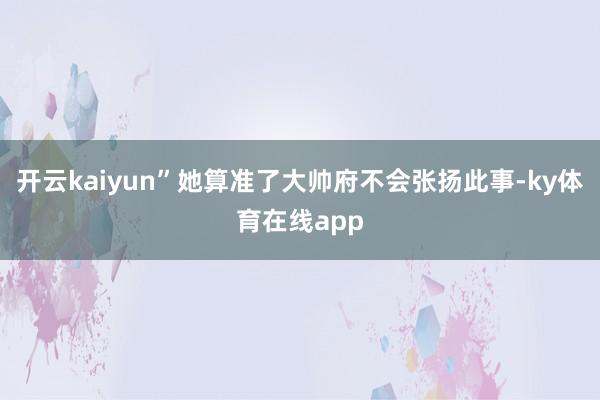 开云kaiyun”她算准了大帅府不会张扬此事-ky体育在线app