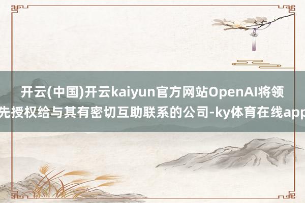 开云(中国)开云kaiyun官方网站OpenAI将领先授权给与其有密切互助联系的公司-ky体育在线app