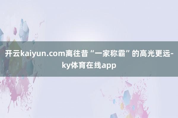 开云kaiyun.com离往昔“一家称霸”的高光更远-ky体育在线app