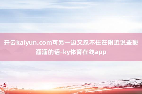 开云kaiyun.com可另一边又忍不住在附近说些酸溜溜的话-ky体育在线app